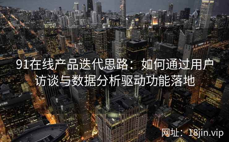 91在线产品迭代思路：如何通过用户访谈与数据分析驱动功能落地