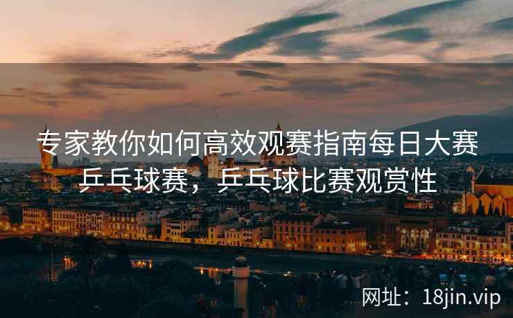 专家教你如何高效观赛指南每日大赛乒乓球赛，乒乓球比赛观赏性