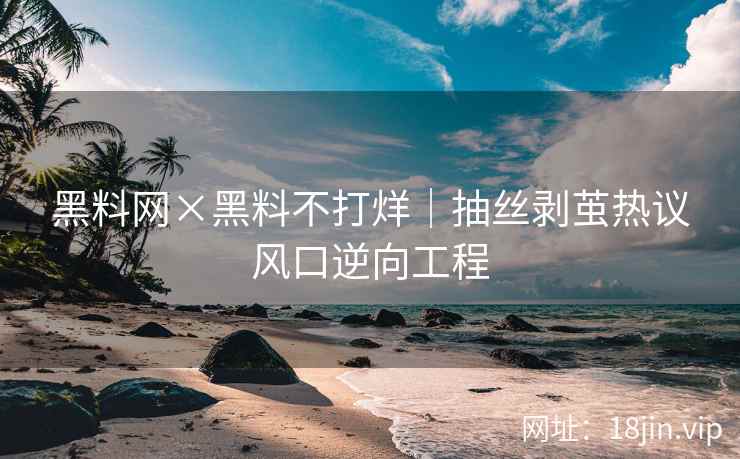 黑料网×黑料不打烊｜抽丝剥茧热议风口逆向工程