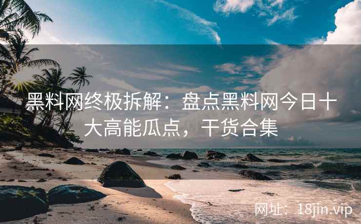 黑料网终极拆解：盘点黑料网今日十大高能瓜点，干货合集