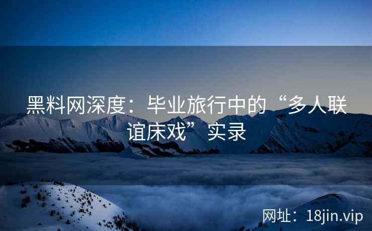 黑料网深度：毕业旅行中的“多人联谊床戏”实录