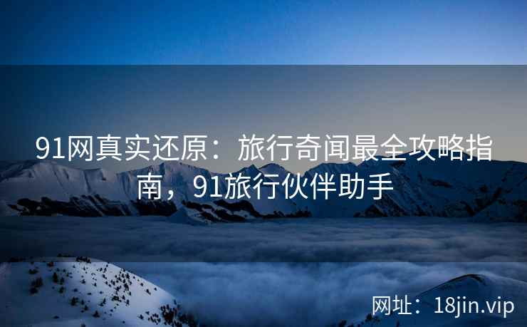 91网真实还原：旅行奇闻最全攻略指南，91旅行伙伴助手
