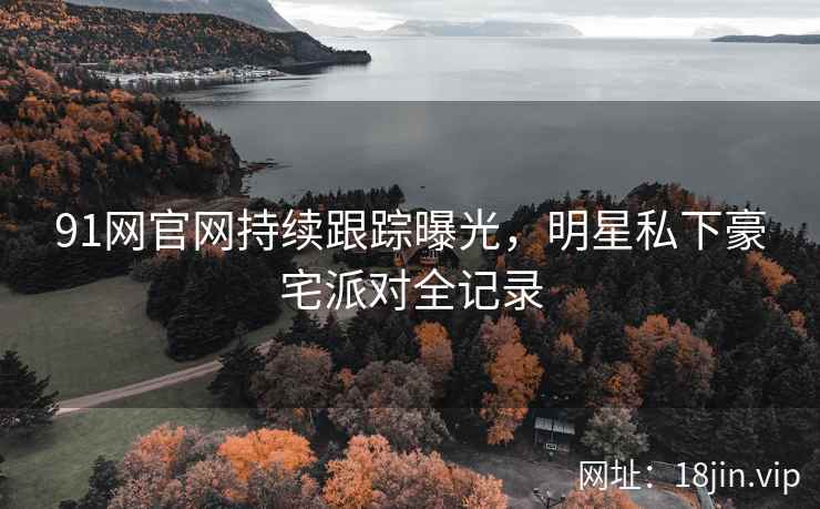 91网官网持续跟踪曝光，明星私下豪宅派对全记录