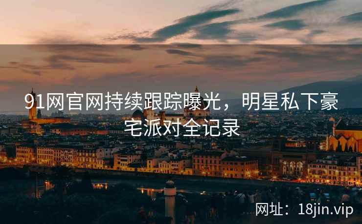 91网官网持续跟踪曝光，明星私下豪宅派对全记录