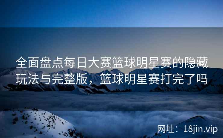 全面盘点每日大赛篮球明星赛的隐藏玩法与完整版，篮球明星赛打完了吗