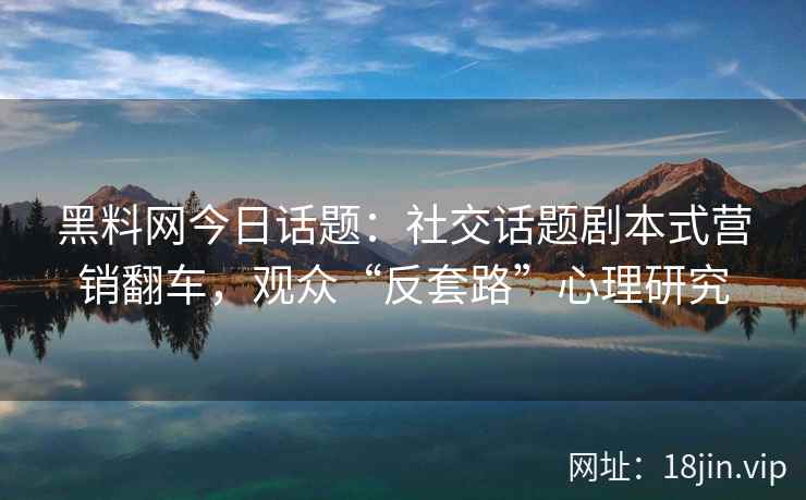 黑料网今日话题：社交话题剧本式营销翻车，观众“反套路”心理研究