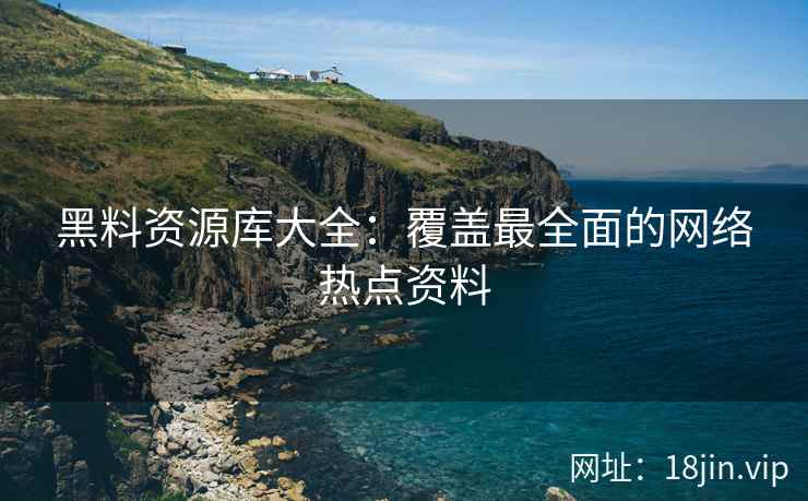 黑料资源库大全：覆盖最全面的网络热点资料