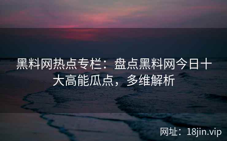 黑料网热点专栏：盘点黑料网今日十大高能瓜点，多维解析