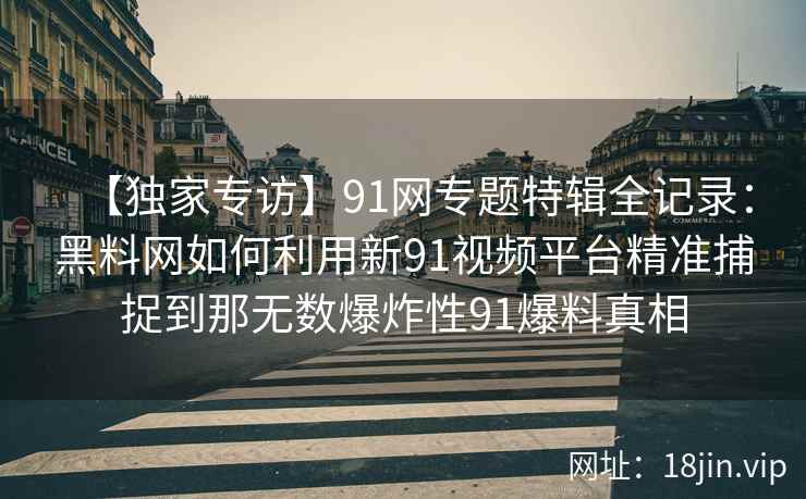 【独家专访】91网专题特辑全记录：黑料网如何利用新91视频平台精准捕捉到那无数爆炸性91爆料真相