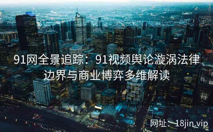 91网全景追踪：91视频舆论漩涡法律边界与商业博弈多维解读