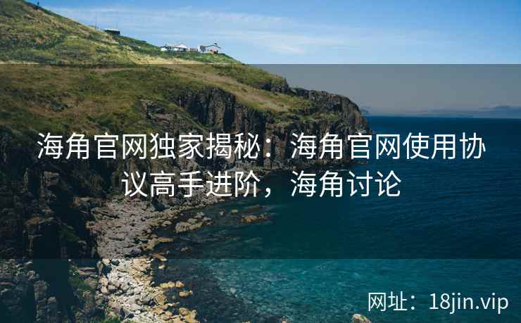 海角官网独家揭秘：海角官网使用协议高手进阶，海角讨论
