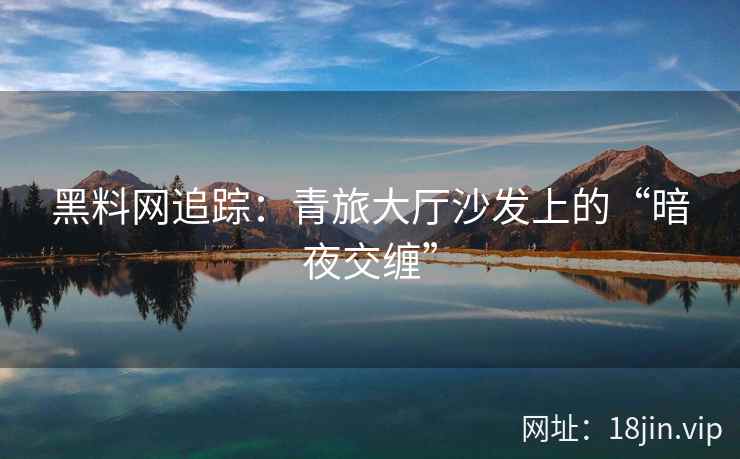 黑料网追踪：青旅大厅沙发上的“暗夜交缠”
