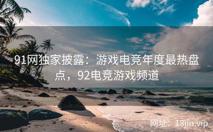 91网独家披露：游戏电竞年度最热盘点，92电竞游戏频道