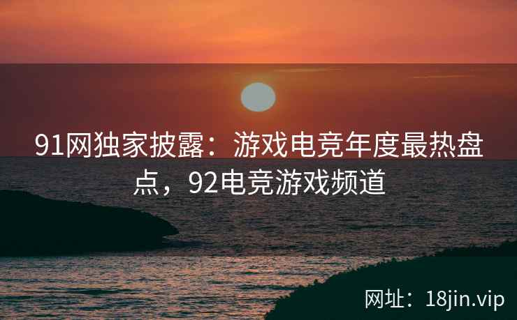 91网独家披露：游戏电竞年度最热盘点，92电竞游戏频道