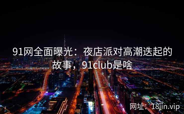 91网全面曝光：夜店派对高潮迭起的故事，91club是啥