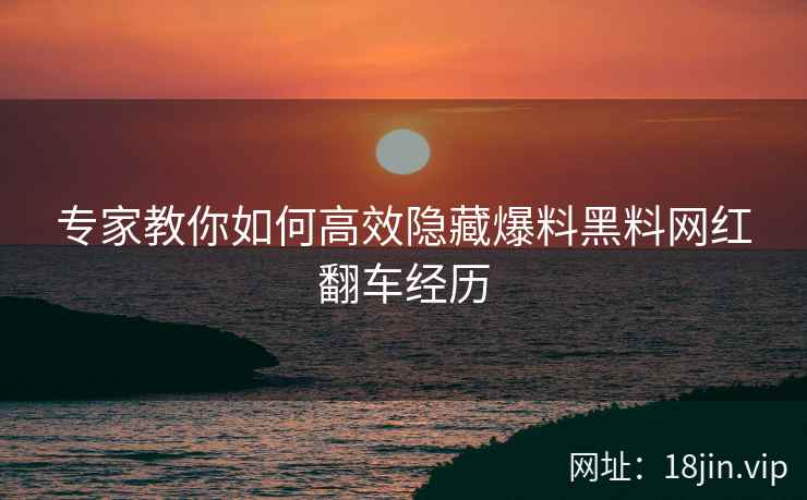专家教你如何高效隐藏爆料黑料网红翻车经历