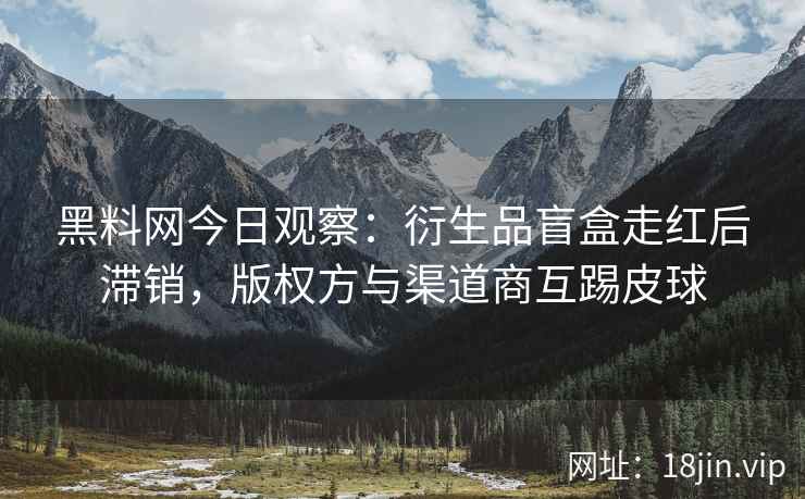 黑料网今日观察：衍生品盲盒走红后滞销，版权方与渠道商互踢皮球