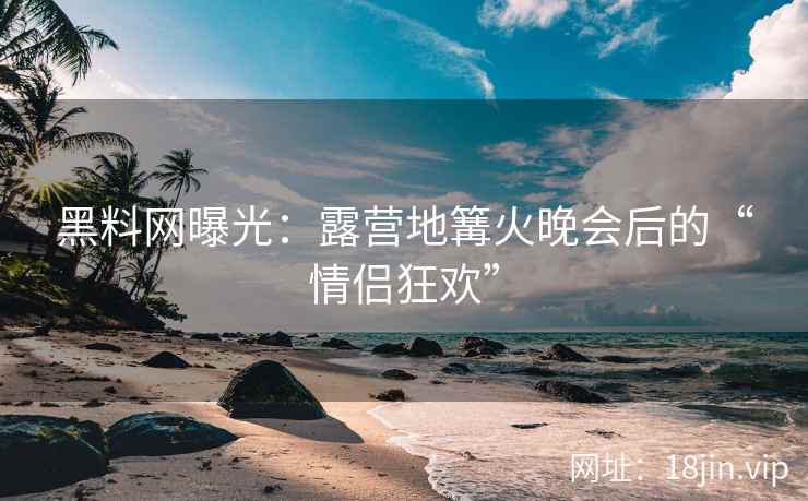 黑料网曝光：露营地篝火晚会后的“情侣狂欢”