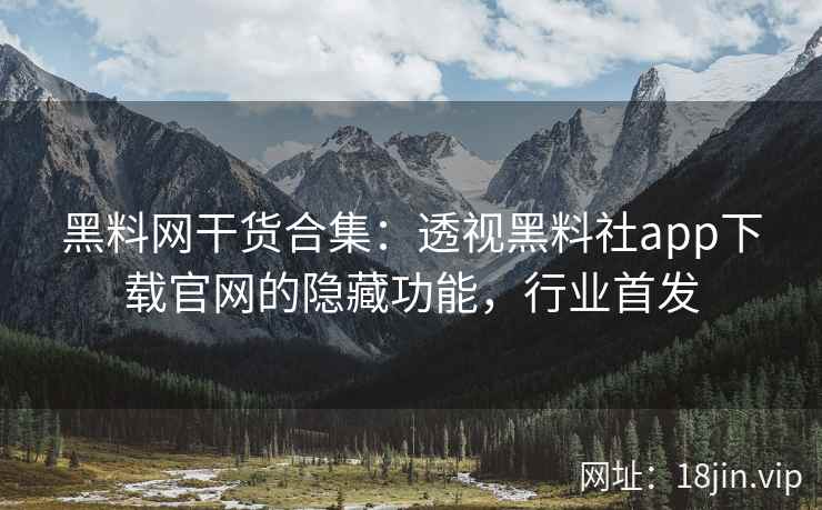 黑料网干货合集：透视黑料社app下载官网的隐藏功能，行业首发