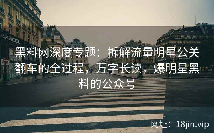 黑料网深度专题：拆解流量明星公关翻车的全过程，万字长读，爆明星黑料的公众号